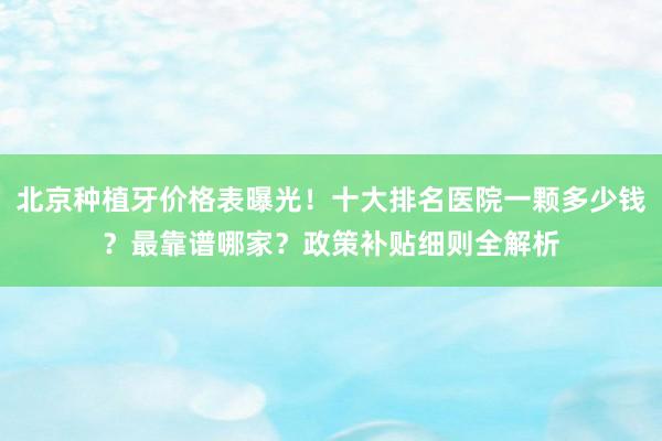 北京种植牙价格表曝光！十大排名医院一颗多少钱？最靠谱哪家？政策补贴细则全解析