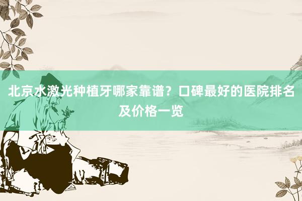 北京水激光种植牙哪家靠谱？口碑最好的医院排名及价格一览