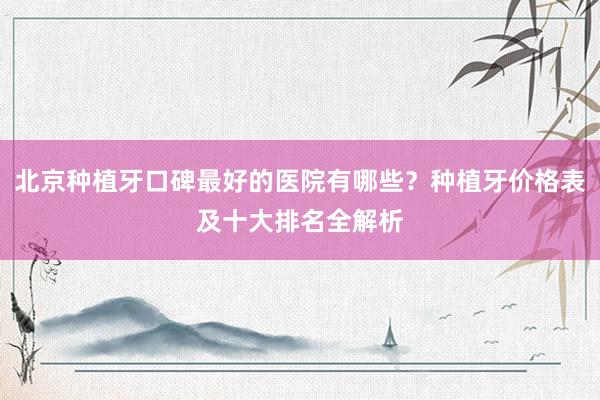 北京种植牙口碑最好的医院有哪些？种植牙价格表及十大排名全解析