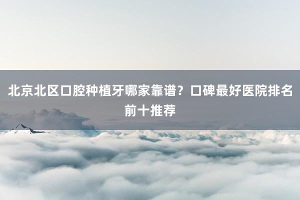 北京北区口腔种植牙哪家靠谱？口碑最好医院排名前十推荐