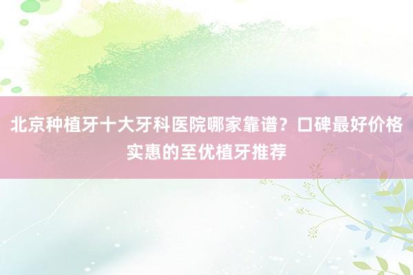 北京种植牙十大牙科医院哪家靠谱？口碑最好价格实惠的至优植牙推荐