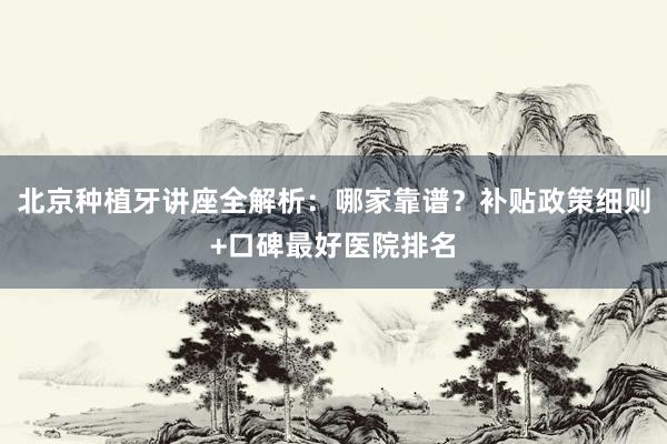 北京种植牙讲座全解析：哪家靠谱？补贴政策细则+口碑最好医院排名
