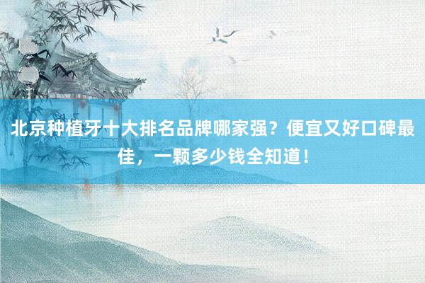 北京种植牙十大排名品牌哪家强？便宜又好口碑最佳，一颗多少钱全知道！