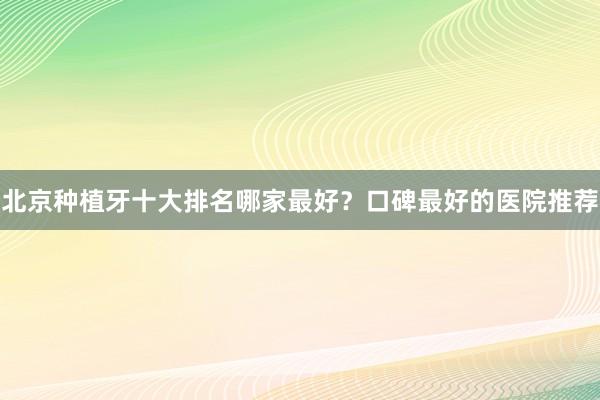 北京种植牙十大排名哪家最好？口碑最好的医院推荐