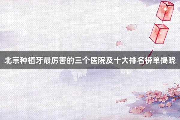 北京种植牙最厉害的三个医院及十大排名榜单揭晓