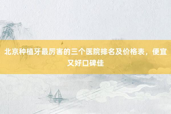 北京种植牙最厉害的三个医院排名及价格表，便宜又好口碑佳