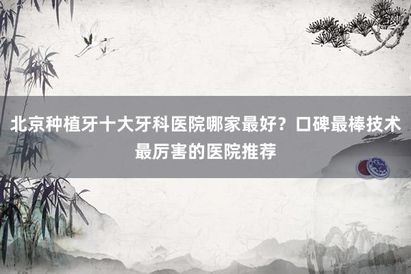 北京种植牙十大牙科医院哪家最好？口碑最棒技术最厉害的医院推荐