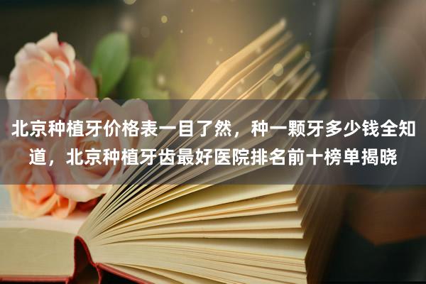北京种植牙价格表一目了然，种一颗牙多少钱全知道，北京种植牙齿最好医院排名前十榜单揭晓