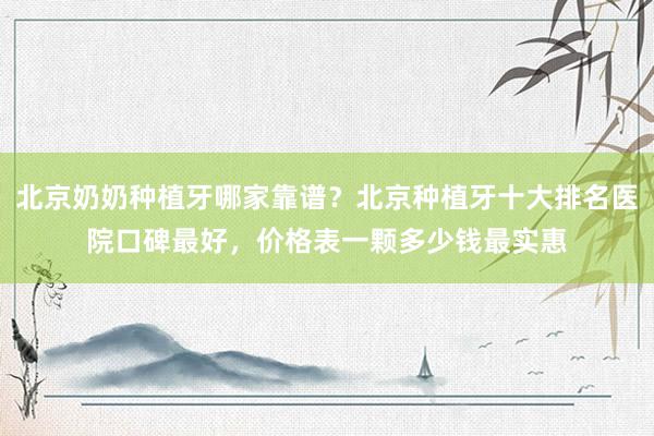 北京奶奶种植牙哪家靠谱？北京种植牙十大排名医院口碑最好，价格表一颗多少钱最实惠