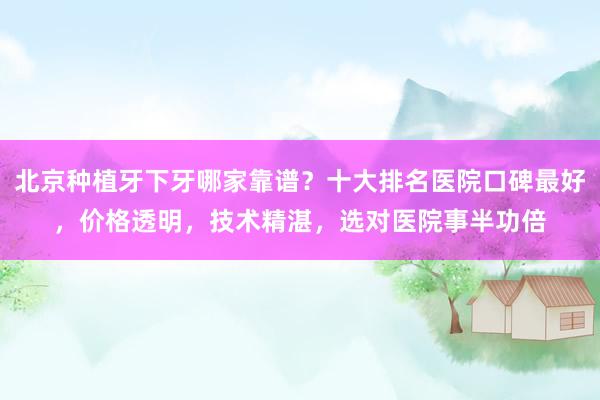 北京种植牙下牙哪家靠谱？十大排名医院口碑最好，价格透明，技术精湛，选对医院事半功倍