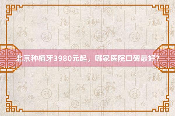 北京种植牙3980元起，哪家医院口碑最好？