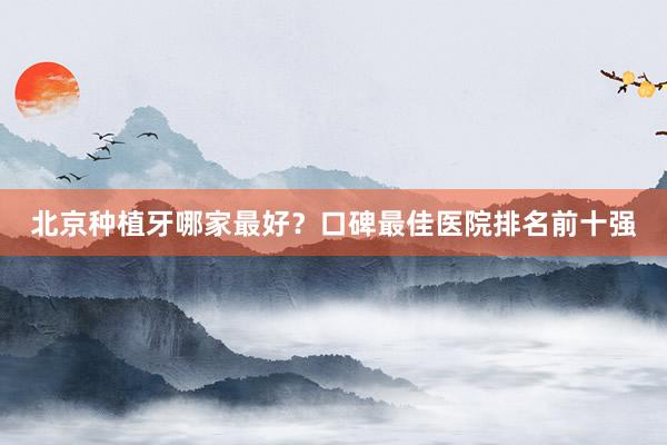 北京种植牙哪家最好？口碑最佳医院排名前十强