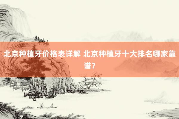 北京种植牙价格表详解 北京种植牙十大排名哪家靠谱？