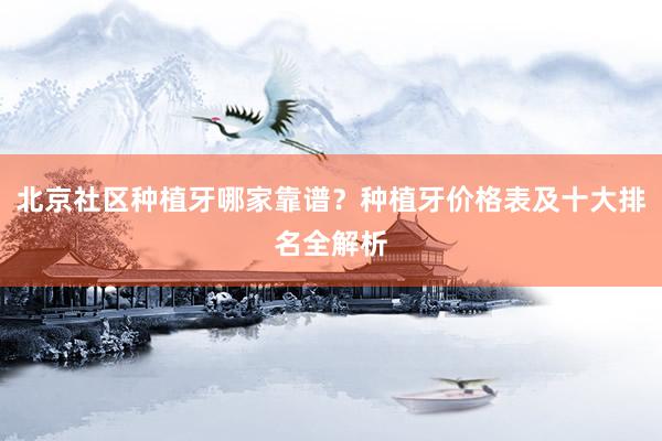 北京社区种植牙哪家靠谱？种植牙价格表及十大排名全解析
