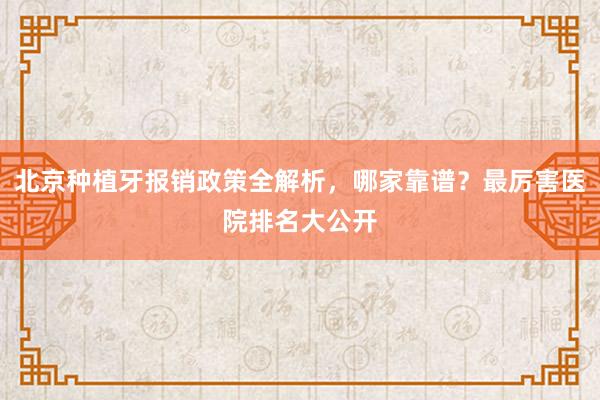 北京种植牙报销政策全解析，哪家靠谱？最厉害医院排名大公开