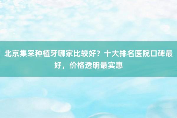 北京集采种植牙哪家比较好？十大排名医院口碑最好，价格透明最实惠