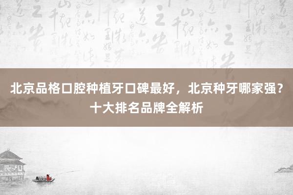 北京品格口腔种植牙口碑最好，北京种牙哪家强？十大排名品牌全解析