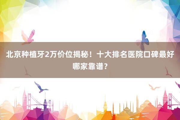北京种植牙2万价位揭秘！十大排名医院口碑最好哪家靠谱？