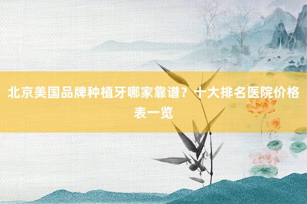 北京美国品牌种植牙哪家靠谱？十大排名医院价格表一览