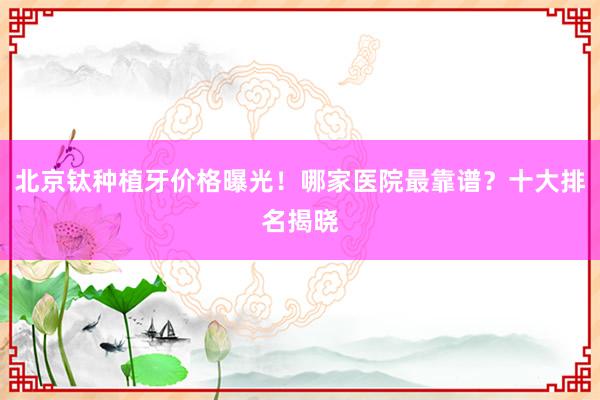 北京钛种植牙价格曝光！哪家医院最靠谱？十大排名揭晓