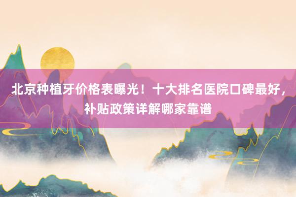 北京种植牙价格表曝光！十大排名医院口碑最好，补贴政策详解哪家靠谱