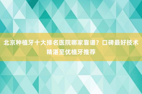 北京种植牙十大排名医院哪家靠谱？口碑最好技术精湛至优植牙推荐