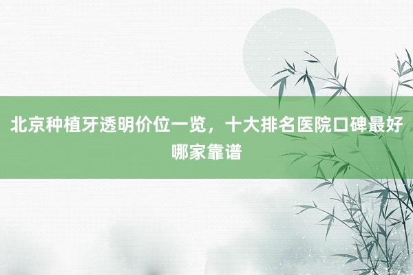 北京种植牙透明价位一览，十大排名医院口碑最好哪家靠谱