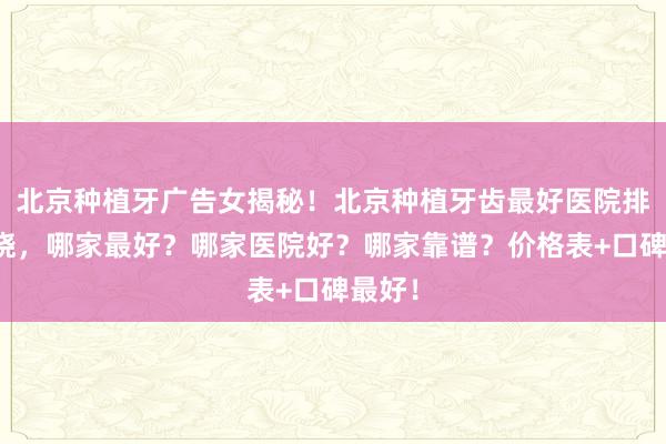 北京种植牙广告女揭秘！北京种植牙齿最好医院排名揭晓，哪家最好？哪家医院好？哪家靠谱？价格表+口碑最好！