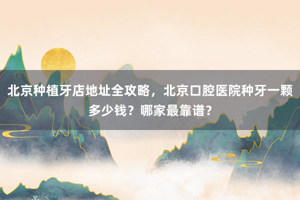 北京种植牙店地址全攻略，北京口腔医院种牙一颗多少钱？哪家最靠谱？