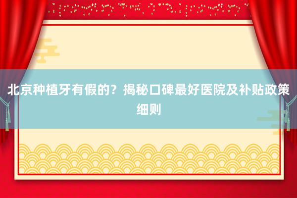 北京种植牙有假的？揭秘口碑最好医院及补贴政策细则