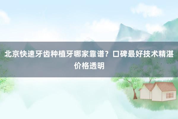 北京快速牙齿种植牙哪家靠谱？口碑最好技术精湛价格透明