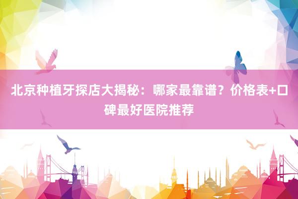 北京种植牙探店大揭秘：哪家最靠谱？价格表+口碑最好医院推荐