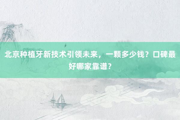 北京种植牙新技术引领未来，一颗多少钱？口碑最好哪家靠谱？