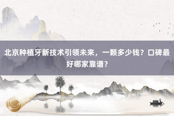 北京种植牙新技术引领未来，一颗多少钱？口碑最好哪家靠谱？