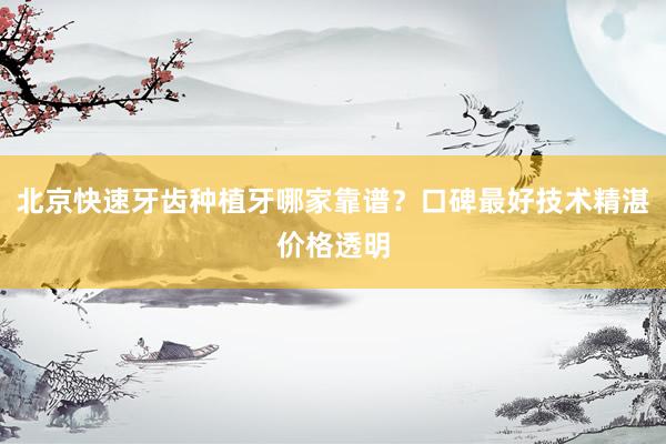 北京快速牙齿种植牙哪家靠谱？口碑最好技术精湛价格透明