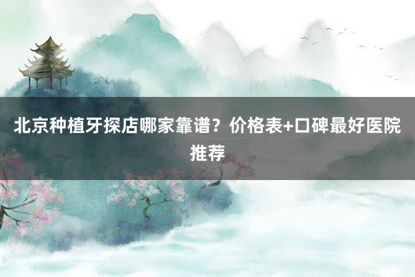 北京种植牙探店哪家靠谱？价格表+口碑最好医院推荐