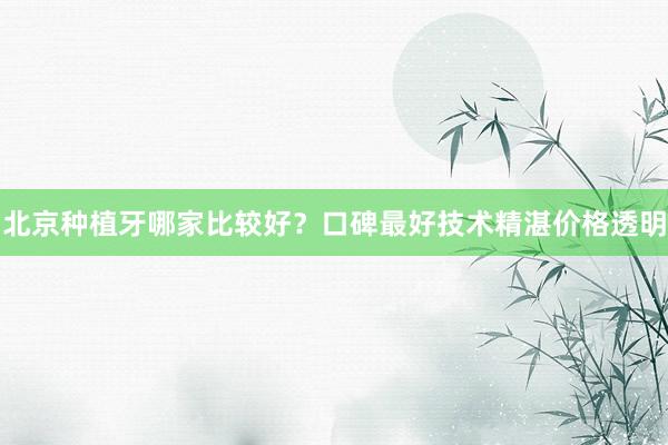 北京种植牙哪家比较好？口碑最好技术精湛价格透明