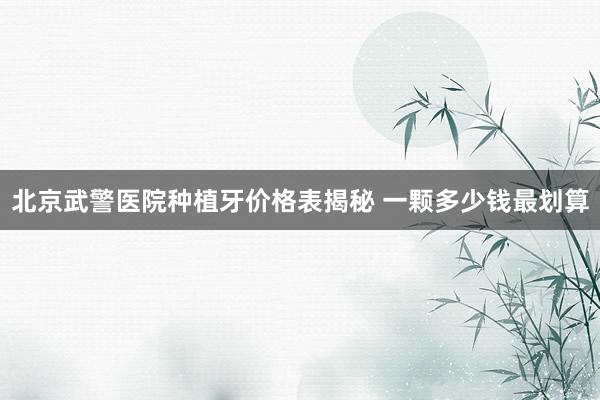 北京武警医院种植牙价格表揭秘 一颗多少钱最划算