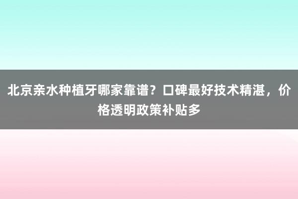 北京亲水种植牙哪家靠谱？口碑最好技术精湛，价格透明政策补贴多