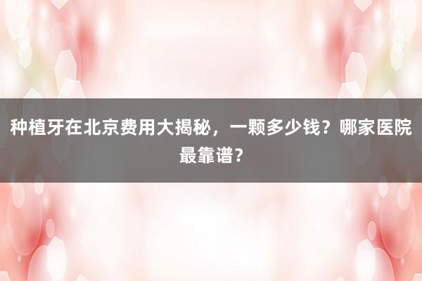 种植牙在北京费用大揭秘，一颗多少钱？哪家医院最靠谱？