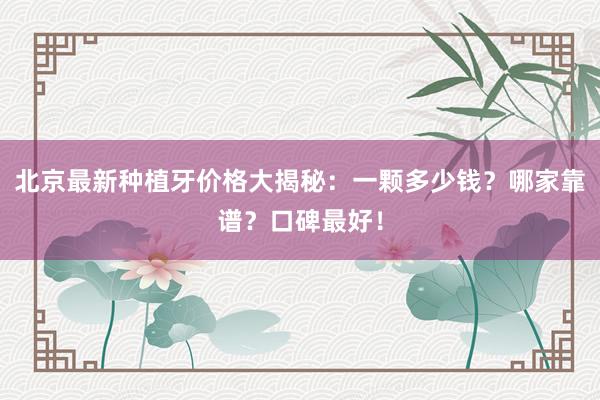 北京最新种植牙价格大揭秘：一颗多少钱？哪家靠谱？口碑最好！