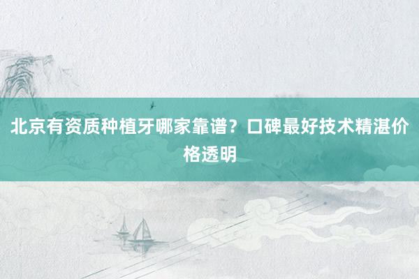 北京有资质种植牙哪家靠谱？口碑最好技术精湛价格透明