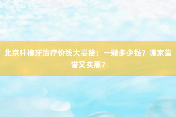 北京种植牙治疗价钱大揭秘：一颗多少钱？哪家靠谱又实惠？