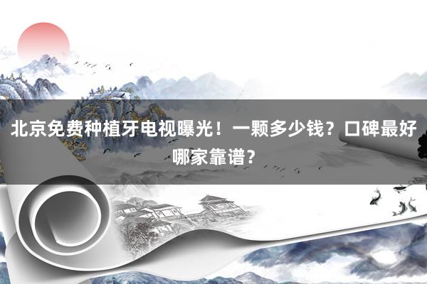 北京免费种植牙电视曝光！一颗多少钱？口碑最好哪家靠谱？