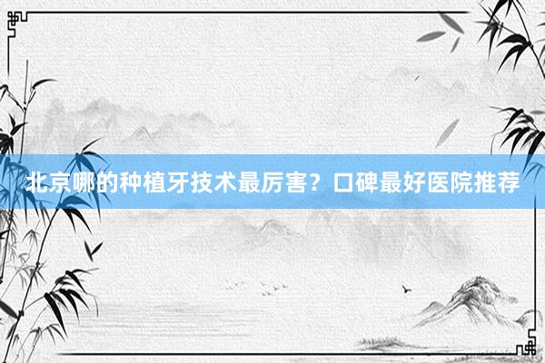 北京哪的种植牙技术最厉害？口碑最好医院推荐