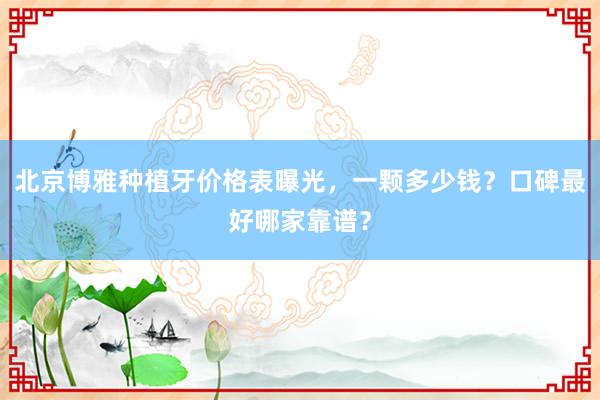 北京博雅种植牙价格表曝光，一颗多少钱？口碑最好哪家靠谱？