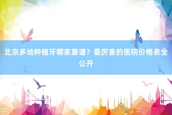 北京多地种植牙哪家靠谱？最厉害的医院价格表全公开