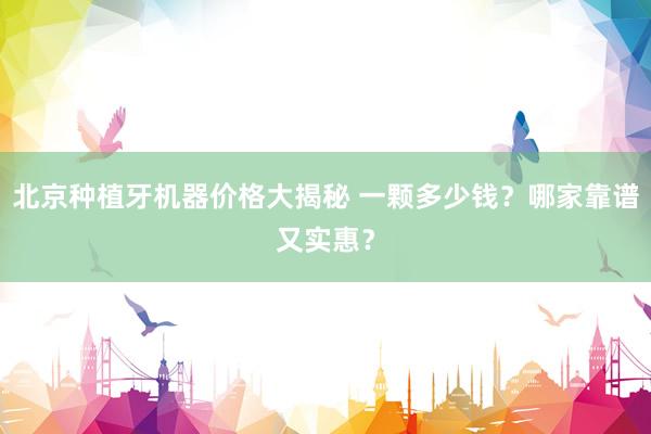 北京种植牙机器价格大揭秘 一颗多少钱？哪家靠谱又实惠？