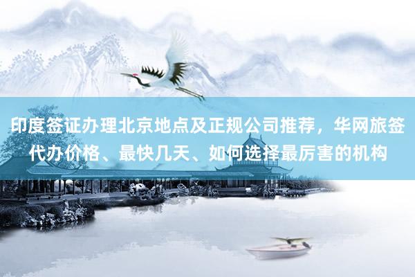 印度签证办理北京地点及正规公司推荐，华网旅签代办价格、最快几天、如何选择最厉害的机构