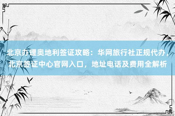 北京办理奥地利签证攻略：华网旅行社正规代办，北京签证中心官网入口，地址电话及费用全解析